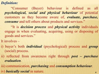 Definition:
“Consumer (Buyer) behaviour is defined as all
psychological, social and physical behaviour of potential
customers as they become aware of, evaluate, purchase,
consume and tell others about products and services.”
“It is decision process and physical activity individuals
engage in when evaluating, acquiring, using or disposing of
goods and services.”
It involves –
i) buyer’s both individual (psychological) process and group
(social) process.
ii) reflected from awareness right through post – purchase
evaluation.
iii) communication, purchasing and consumption behaviour.
iv) basically social in nature. 4
 