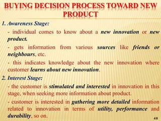 BUYING DECISION PROCESS TOWARD NEW
PRODUCT
1. Awareness Stage:
- individual comes to know about a new innovation or new
product.
- gets information from various sources like friends or
neighbours, etc.
- this indicates knowledge about the new innovation where
customer learns about new innovation.
2. Interest Stage:
- the customer is stimulated and interested in innovation in this
stage, when seeking more information about product.
- customer is interested in gathering more detailed information
related to innovation in terms of utility, performance and
durability, so on. 40
 