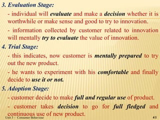 3. Evaluation Stage:
- individual will evaluate and make a decision whether it is
worthwhile or make sense and good to try to innovation.
- information collected by customer related to innovation
will mentally try to evaluate the value of innovation.
4. Trial Stage:
- this indicates, now customer is mentally prepared to try
out the new product.
- he wants to experiment with his comfortable and finally
decide to use it or not.
5. Adoption Stage:
- customer decide to make full and regular use of product.
- customer takes decision to go for full fledged and
continuous use of new product. 41Unit 3 – Consumer Behaviour
 