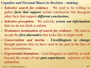 Cognitive and Personal Biases in Decision – making:
 Selective search for evidence – We tend to be willing to
gather facts that support certain conclusions but disregard
other facts that support different conclusions.
 Selective perception - We actively screen out information
that we do not think is salient.
 Premature termination of search for evidence - We tend to
accept the first alternative that looks like it might work.
 Conservatism and inertia - Unwillingness to change
thought patterns that we have used in the past in the face of
new circumstances.
 Experiential limitations - Unwillingness or inability to look
beyond the scope of our past experiences, rejection of the
unfamiliar.
47Unit 3 – Consumer Behaviour
 