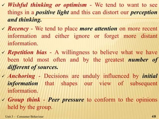  Wishful thinking or optimism - We tend to want to see
things in a positive light and this can distort our perception
and thinking.
 Recency - We tend to place more attention on more recent
information and either ignore or forget more distant
information.
 Repetition bias - A willingness to believe what we have
been told most often and by the greatest number of
different of sources.
 Anchoring - Decisions are unduly influenced by initial
information that shapes our view of subsequent
information.
 Group think - Peer pressure to conform to the opinions
held by the group.
48Unit 3 – Consumer Behaviour
 