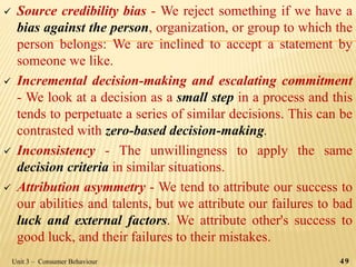  Source credibility bias - We reject something if we have a
bias against the person, organization, or group to which the
person belongs: We are inclined to accept a statement by
someone we like.
 Incremental decision-making and escalating commitment
- We look at a decision as a small step in a process and this
tends to perpetuate a series of similar decisions. This can be
contrasted with zero-based decision-making.
 Inconsistency - The unwillingness to apply the same
decision criteria in similar situations.
 Attribution asymmetry - We tend to attribute our success to
our abilities and talents, but we attribute our failures to bad
luck and external factors. We attribute other's success to
good luck, and their failures to their mistakes.
49Unit 3 – Consumer Behaviour
 