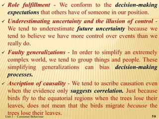  Role fulfillment - We conform to the decision-making
expectations that others have of someone in our position.
 Underestimating uncertainty and the illusion of control -
We tend to underestimate future uncertainty because we
tend to believe we have more control over events than we
really do.
 Faulty generalizations - In order to simplify an extremely
complex world, we tend to group things and people. These
simplifying generalizations can bias decision-making
processes.
 Ascription of causality - We tend to ascribe causation even
when the evidence only suggests correlation. Just because
birds fly to the equatorial regions when the trees lose their
leaves, does not mean that the birds migrate because the
trees lose their leaves. 50Unit 3 – Consumer Behaviour
 