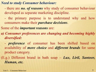 Need to study Consumer behaviour:
- there are no. of reasons why study of consumer behaviour
developed as separate marketing discipline.
- the primary purpose is to understand why and how
consumers make their purchase decisions.
Some of the important reasons are:
a) Consumer preferences are changing and becoming highly
diversified:
- preference of consumer has been shifted based on
availability of more choice and different brands for same
product category.
(E.g.) Different brand in bath soap – Lux, Liril, Santoor,
Human, etc.
Unit 3 – Consumer Behaviour 7
 