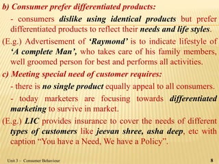 b) Consumer prefer differentiated products:
- consumers dislike using identical products but prefer
differentiated products to reflect their needs and life styles.
(E.g.) Advertisement of ‘Raymond’ is to indicate lifestyle of
‘A complete Man’, who takes care of his family members,
well groomed person for best and performs all activities.
c) Meeting special need of customer requires:
- there is no single product equally appeal to all consumers.
- today marketers are focusing towards differentiated
marketing to survive in market.
(E.g.) LIC provides insurance to cover the needs of different
types of customers like jeevan shree, asha deep, etc with
caption “You have a Need, We have a Policy”.
Unit 3 – Consumer Behaviour 8
 