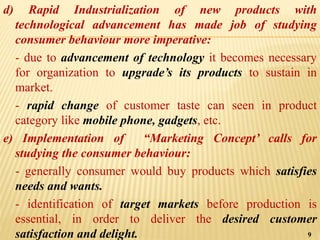 d) Rapid Industrialization of new products with
technological advancement has made job of studying
consumer behaviour more imperative:
- due to advancement of technology it becomes necessary
for organization to upgrade’s its products to sustain in
market.
- rapid change of customer taste can seen in product
category like mobile phone, gadgets, etc.
e) Implementation of “Marketing Concept’ calls for
studying the consumer behaviour:
- generally consumer would buy products which satisfies
needs and wants.
- identification of target markets before production is
essential, in order to deliver the desired customer
satisfaction and delight. 9
 