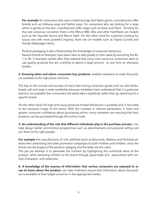 For example for consumers who want a bathing soap that fights germs, manufacturers offer
brands such as Lifebuoy soap and Dettol soap. For consumers who are looking for a soap
which is gentle on the skin, manufacturers offer soaps such as Dove and Pears . Similarly for
the cost conscious car-owner there is the Maruti 800, Alto and other hatchback car models
such as the Hyundai Santro and Maruti Swift. On the other hand for customers looking for
luxury cars with more powerful engines, there are car models such as Toyota Corolla and
Honda Volkswagen Vento.
Product packaging is also influenced by the knowledge of consumer behaviour.
Several brands of shampoo have been able to add greatly to their sales by launching the Rs.
1 or Rs. 2 shampoo sachet after they realized that many cost conscious consumers want to
use quality products but are unwilling to spend a large amount at one time on shampoo
bottles.
2. Knowing when and where consumers buy products: enables marketers to make the prod-
uct available at the right place and time.
The key to the survival and success of many fast-moving consumer goods such as cold drinks,
bread, salt and soap is wide availability because marketers have understood that if a particular
brand is not available then consumers will easily take a substitute rather than go searching for a
specific brand.
On the other hand, for high-end luxury products limited distribution is possible and in fact adds
to the exclusive image of the brand. With the increase in internet penetration in India and
greater consumer confidence about purchasing online, many marketers are ensuring that their
products can be purchased through the online mode.
3. An understanding of the role that different individuals play in the purchase process : can
help design better promotional programmes such as advertisement and personal selling and
aim them at the right people.
For example the manufacturers of milk additives (such as Bournvita, Maltova and Horlicks) ad-
dress their advertising and sales promotion campaigns to both mothers and children, since the
former are the buyers of the product category and the latter are the users.
The yes pls attempt is to persuade the mothers by highlighting the nutritional value of the
product. while attracting children to the brand through good taste and associations with car-
toon characters and celebrities.
4. A knowledge of the sources of information that various consumers are exposed to or
use to know about the product: can help marketers ensure that information about the prod-
uct is available to their target consumer in the appropriate media.
3
 