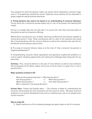 Thus products for which the decision makers are women will be advertised in women’s maga-
zines or TV programmes watched by women. Expensive luxury watches will be advertised in
glossy magazines read by business executives.
5. Pricing decisions also need to be based on an understanding of consumer behaviour:
Pricing cannot be a mechanical process based only on cost of the product and desired profit
margin.
Pricing is a complex task and must also take in to account the value that consumers place on
the product as well as competitors offerings.
Mobile phone manufacturers such as Nokia, Samsung and Micromax have phones available at
various price points in India. These manufacturers want to cater to the customers who would
like a low-priced phone with the minimum features as well as the customers who want the lat-
est features and are willing to pay for them.
6. The study of consumer behavior takes us to the roots of “why a consumer has positive or
negative predisposition?”
7. Comprehending consumer needs, expectations and aspirations coupled with problems is a
must to exploit marketing opportunities and meeting the challenges beset along with the op-
portunities.
Summary : Thus, consumer behavior is the case of micro behavior as well as macro behavior.
CB encompasses all the efforts, explain all the acts of choice either at a given time or over a
period of time.
Major questions involved in CB :
What are the products they buy? >> Why they buy them ?
How they buy them ? >> When they buy them ?
Where they buy them ? >> How often they buy them ?
Who is important in the buying decisions?
Success Story : Procter and Gamble states : “ Our business is based on understanding the
consumer and providing the kind of products that the consumer wants. We place enormous
emphasis on our product development area and our marketing area, and on our people know-
ing the consumer.”
Why to study CB :
1) Buyer’s reactions to a firm’s marketing strategy have great impact on the firm’s success.
4
 