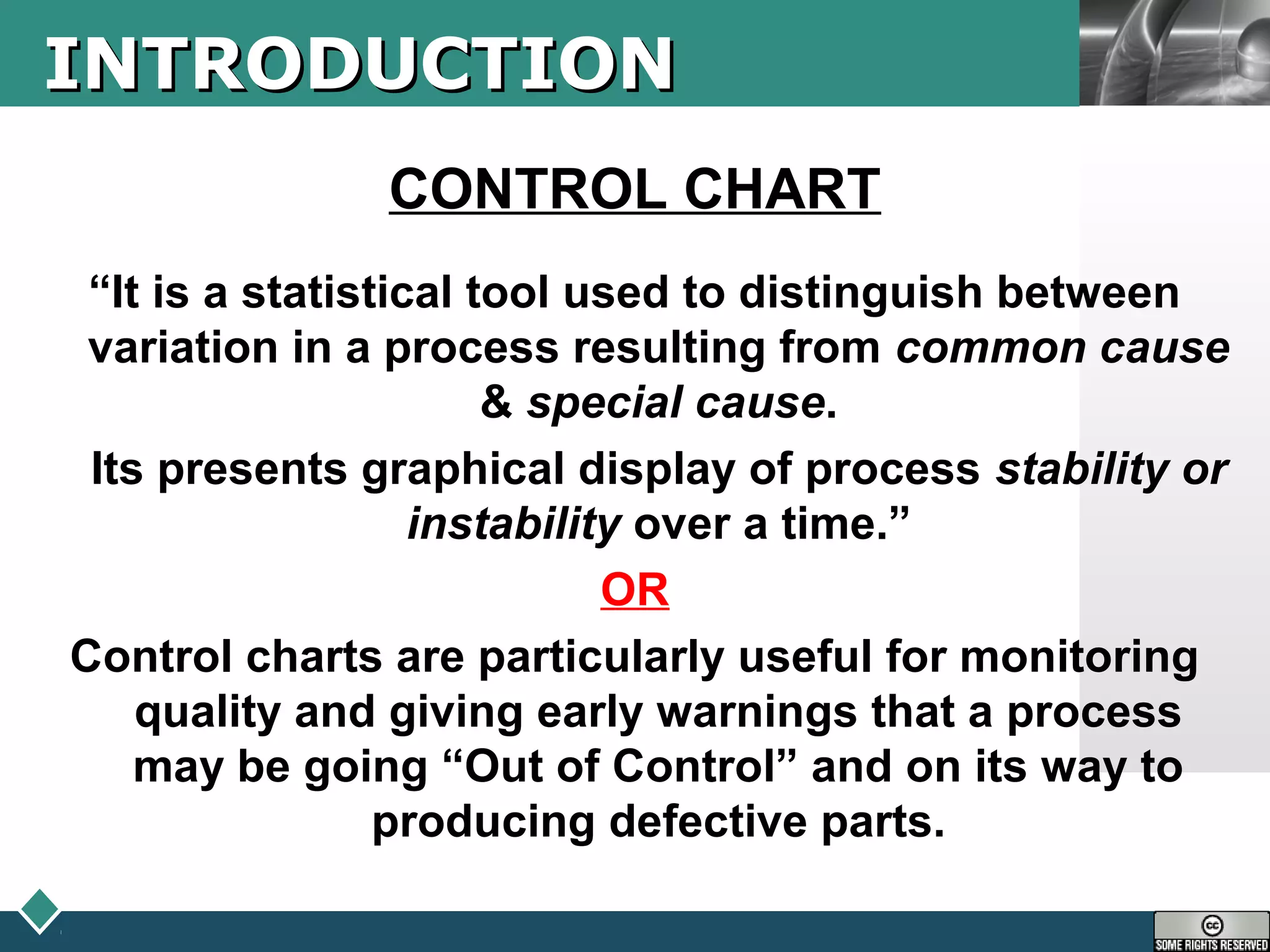 LOGOINTRODUCTIONINTRODUCTION
CONTROL CHART
“It is a statistical tool used to distinguish between
variation in a process resulting from common cause
& special cause.
Its presents graphical display of process stability or
instability over a time.”
OR
Control charts are particularly useful for monitoring
quality and giving early warnings that a process
may be going “Out of Control” and on its way to
producing defective parts.
 