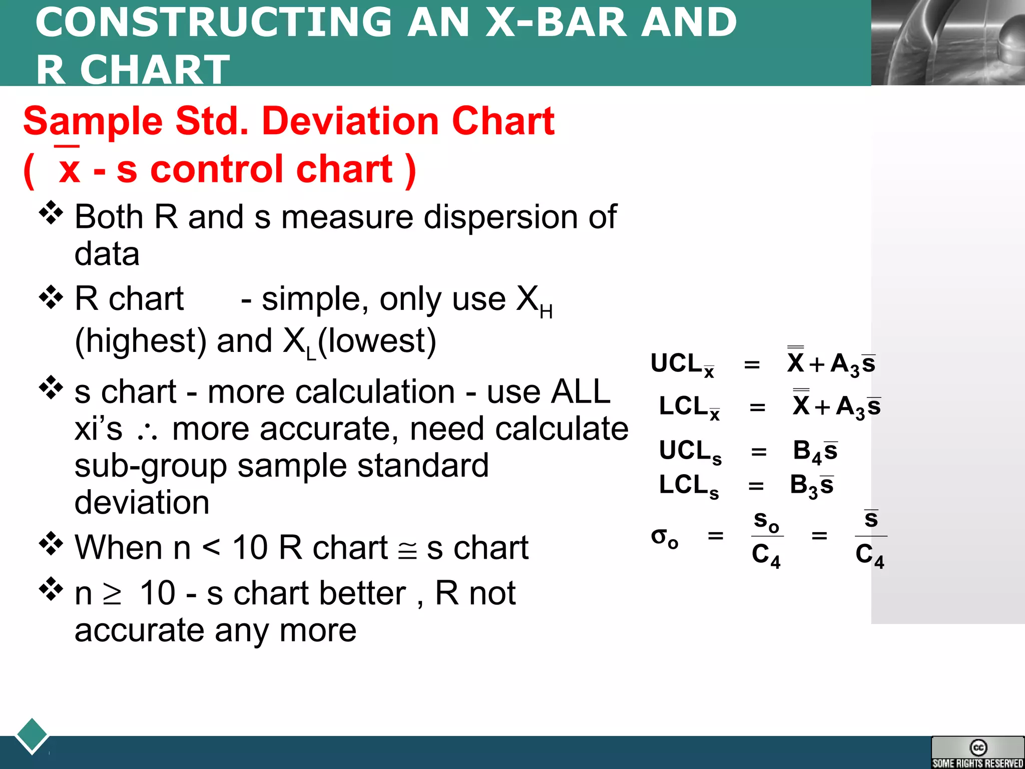 LOGO
CONSTRUCTING AN X-BAR AND
R CHART
Sample Std. Deviation Chart
(x - s control chart )
 Both R and s measure dispersion of
data
 R chart - simple, only use XH
(highest) and XL(lowest)
 s chart - more calculation - use ALL
xi’s ∴ more accurate, need calculate
sub-group sample standard
deviation
 When n < 10 R chart ≅ s chart
 n ≥ 10 - s chart better , R not
accurate any more
sAXUCL 3x +=
sAXLCL 3x +=
sBUCL 4s =
sBLCL 3s =
44
o
o
C
s
C
s
==σ
 