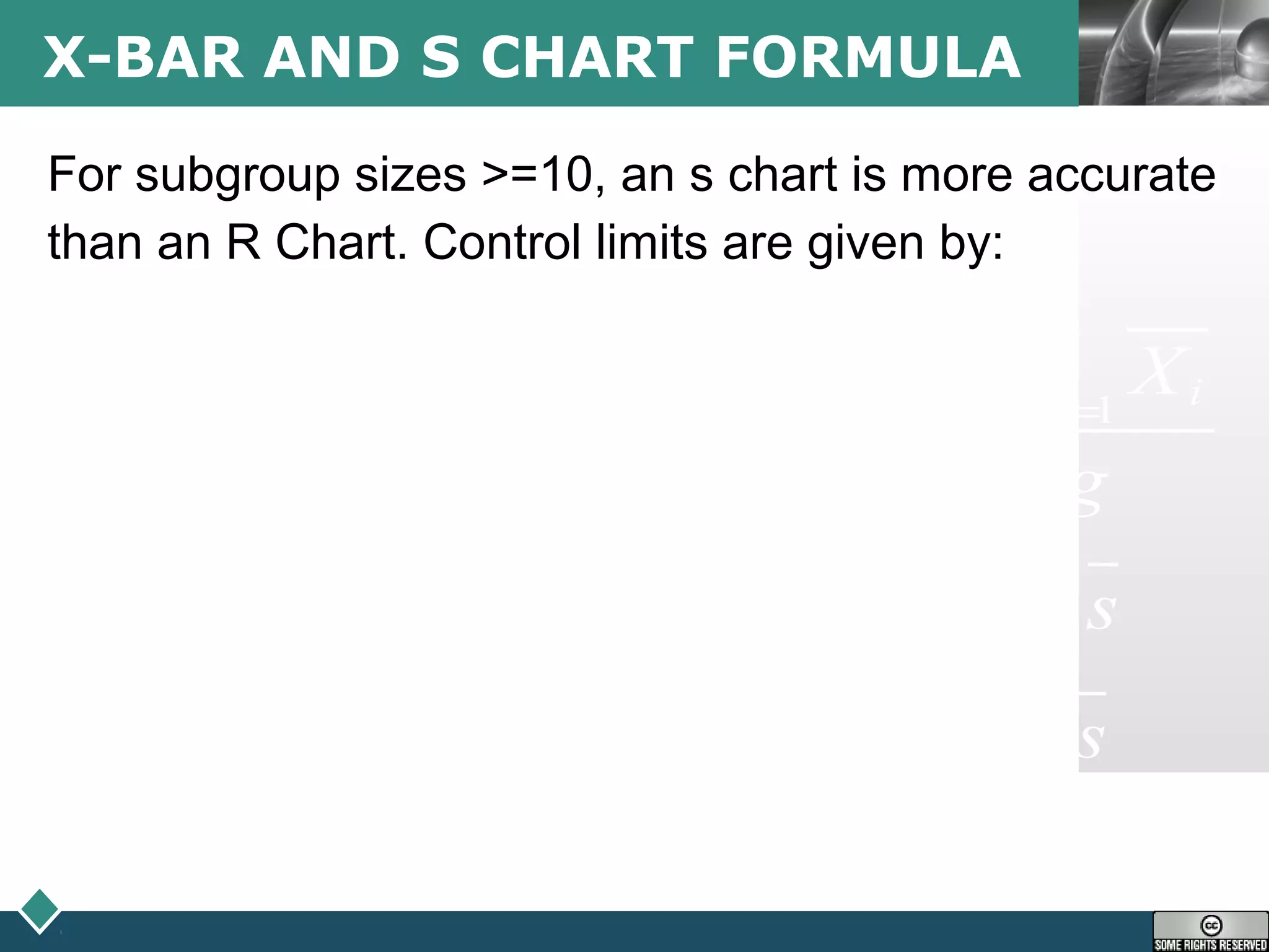 LOGOX-BAR AND S CHART FORMULA
For subgroup sizes >=10, an s chart is more accurate
than an R Chart. Control limits are given by:
1 1
3 4
3 3
g g
i ii i
sX
sX
s X
s X
g g
UCL X A s UCL B s
LCL X A s LCL B s
= =
= =
= + =
= − =
∑ ∑
 