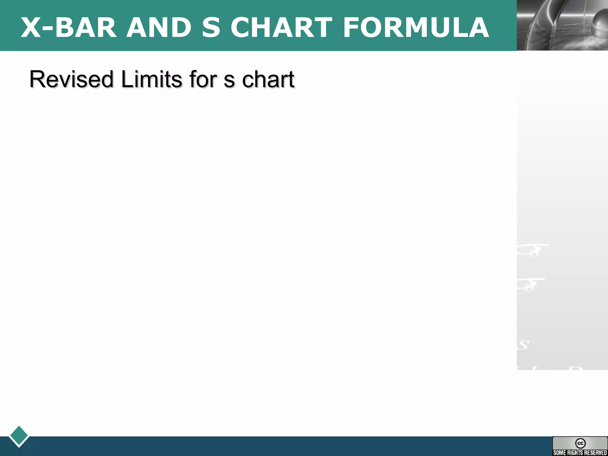 LOGOX-BAR AND S CHART FORMULA
0
0
0 0
4
0 0 6 0
0 0 5 0
4 5 6, , ,
d
new
d
d
new
d
sX
sX
d
X X
X X
g g
s s s
s s
g g c
UCL X A UCL B
LCL X A LCL B
where
s discarded subgroup averages
c A B B factors found in Table B
σ
σ σ
σ σ
−
= =
−
−
= = =
−
= + =
= − =
=
=
∑
∑
Revised Limits for s chartRevised Limits for s chart
 