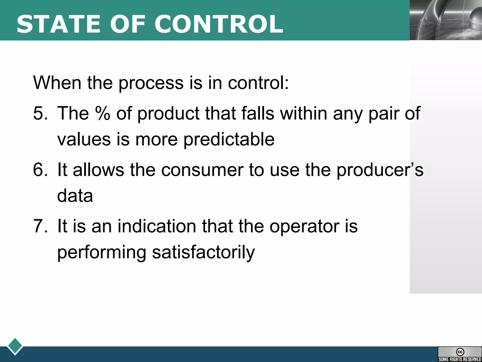 LOGOSTATE OF CONTROL
When the process is in control:
5. The % of product that falls within any pair of
values is more predictable
6. It allows the consumer to use the producer’s
data
7. It is an indication that the operator is
performing satisfactorily
 