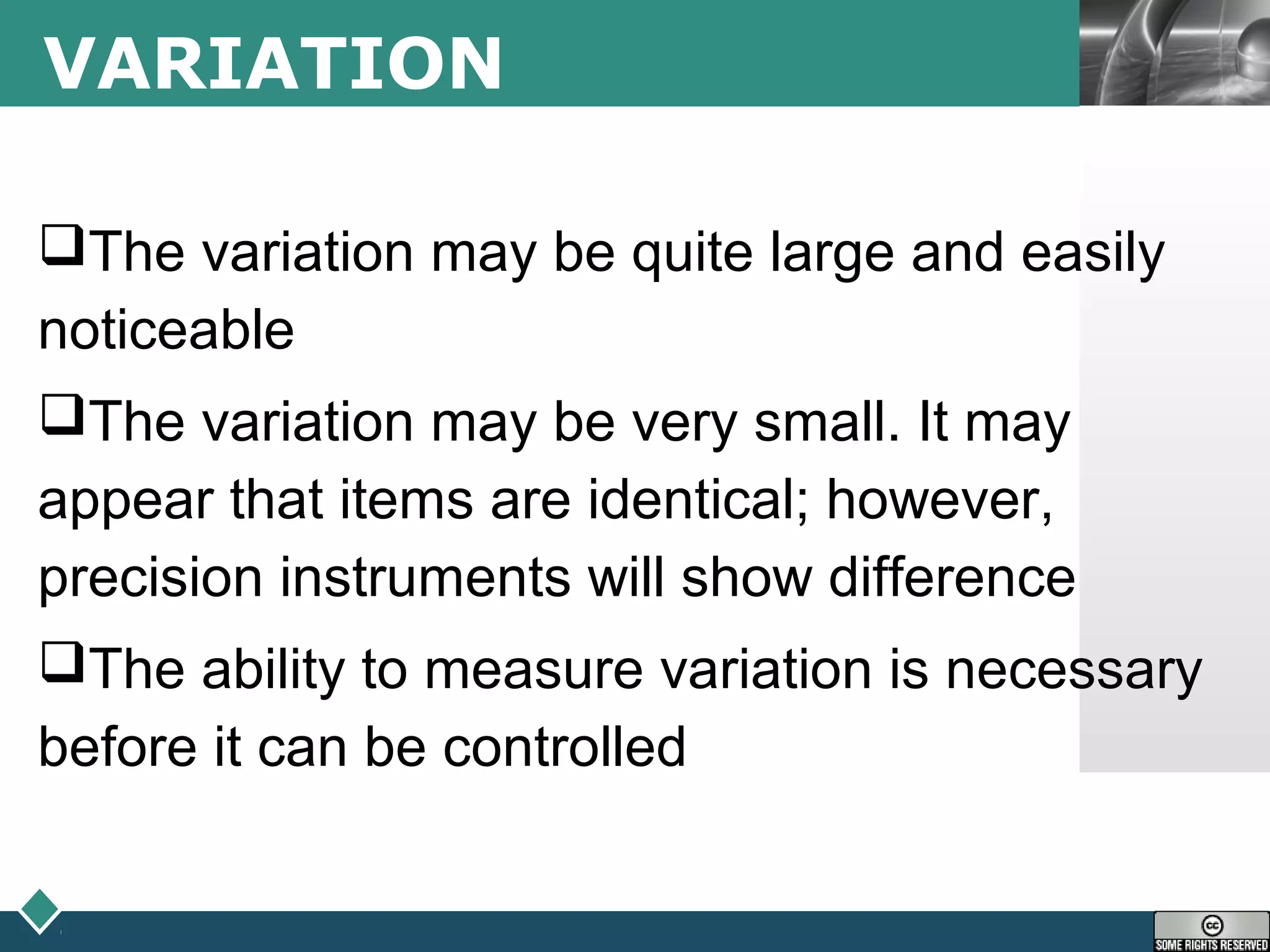 LOGOVARIATION
The variation may be quite large and easily
noticeable
The variation may be very small. It may
appear that items are identical; however,
precision instruments will show difference
The ability to measure variation is necessary
before it can be controlled
 