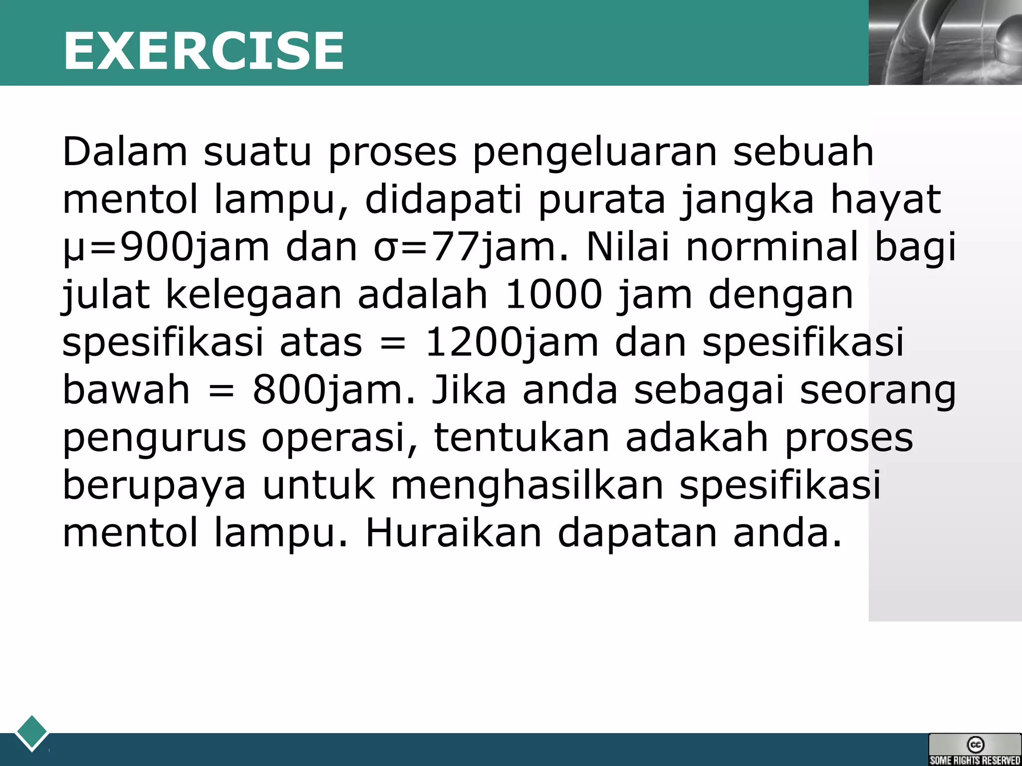 LOGOEXERCISE
Dalam suatu proses pengeluaran sebuah
mentol lampu, didapati purata jangka hayat
µ=900jam dan σ=77jam. Nilai norminal bagi
julat kelegaan adalah 1000 jam dengan
spesifikasi atas = 1200jam dan spesifikasi
bawah = 800jam. Jika anda sebagai seorang
pengurus operasi, tentukan adakah proses
berupaya untuk menghasilkan spesifikasi
mentol lampu. Huraikan dapatan anda.
 