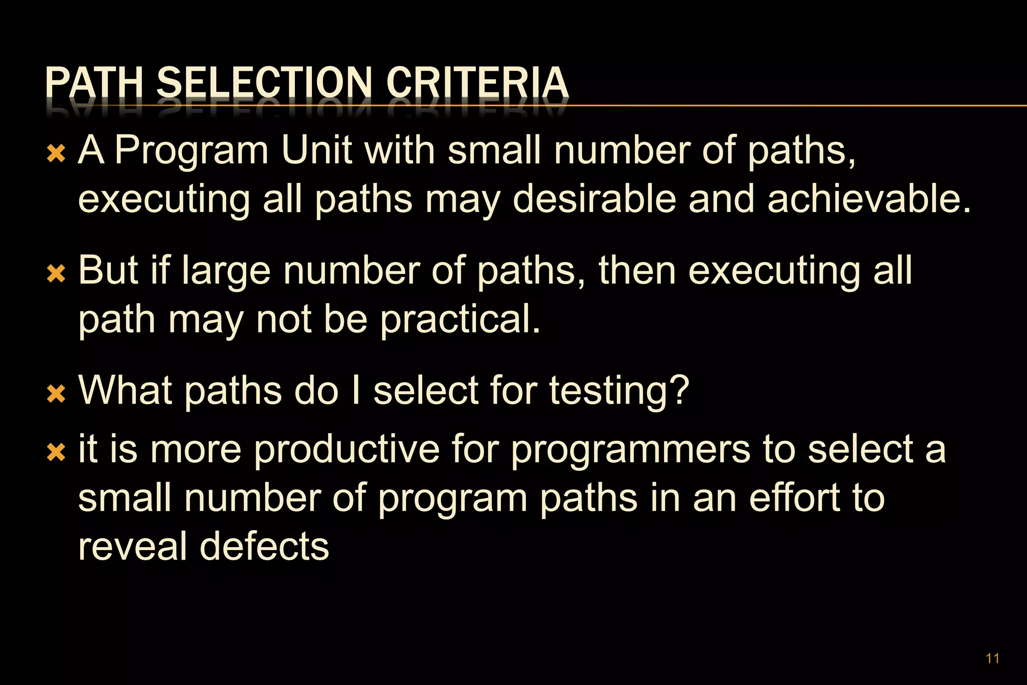 PATH SELECTION CRITERIA
 A Program Unit with small number of paths,
executing all paths may desirable and achievable.
 But if large number of paths, then executing all
path may not be practical.
 What paths do I select for testing?
 it is more productive for programmers to select a
small number of program paths in an effort to
reveal defects
11
 
