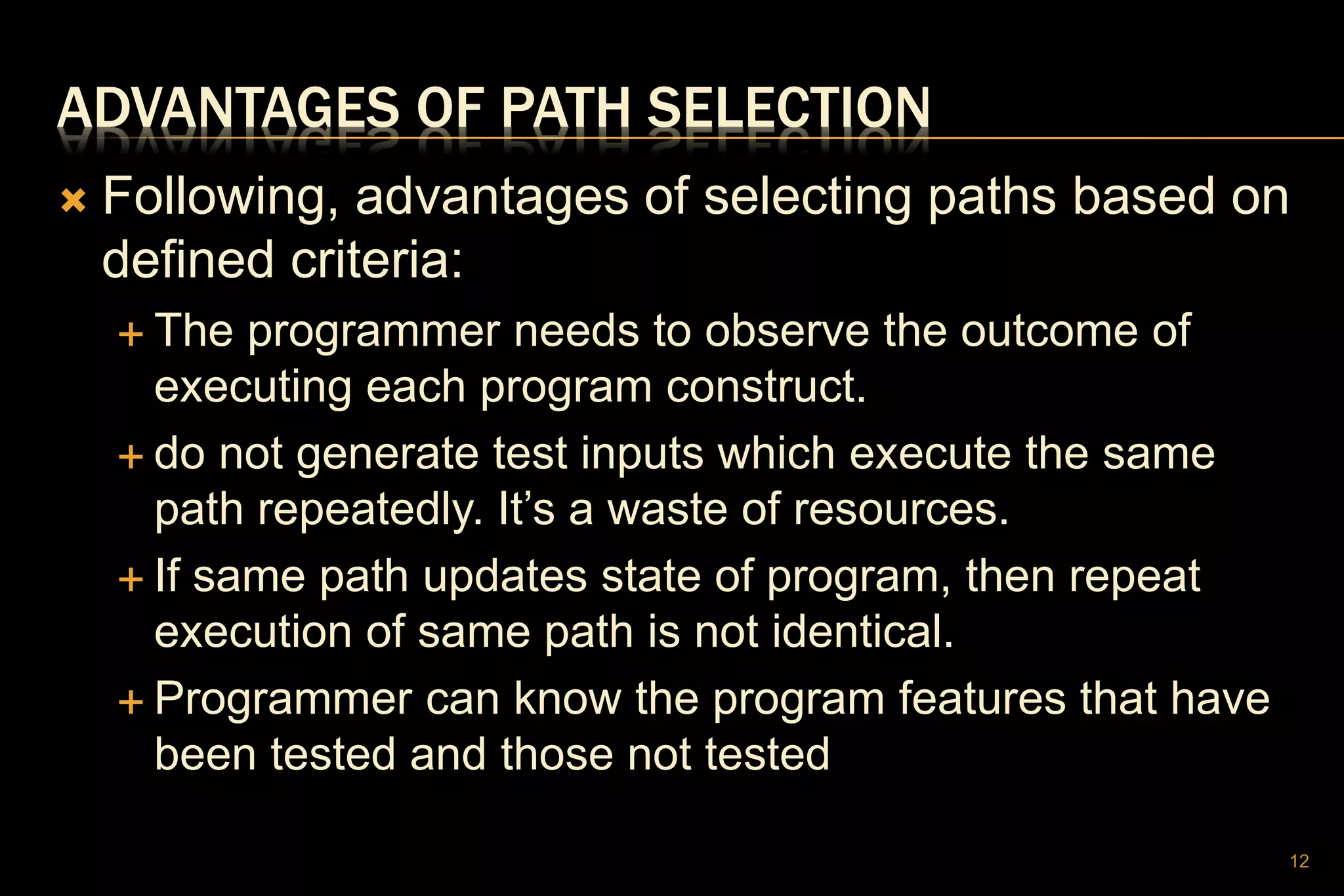 ADVANTAGES OF PATH SELECTION
 Following, advantages of selecting paths based on
defined criteria:
 The programmer needs to observe the outcome of
executing each program construct.
 do not generate test inputs which execute the same
path repeatedly. It’s a waste of resources.
 If same path updates state of program, then repeat
execution of same path is not identical.
 Programmer can know the program features that have
been tested and those not tested
12
 