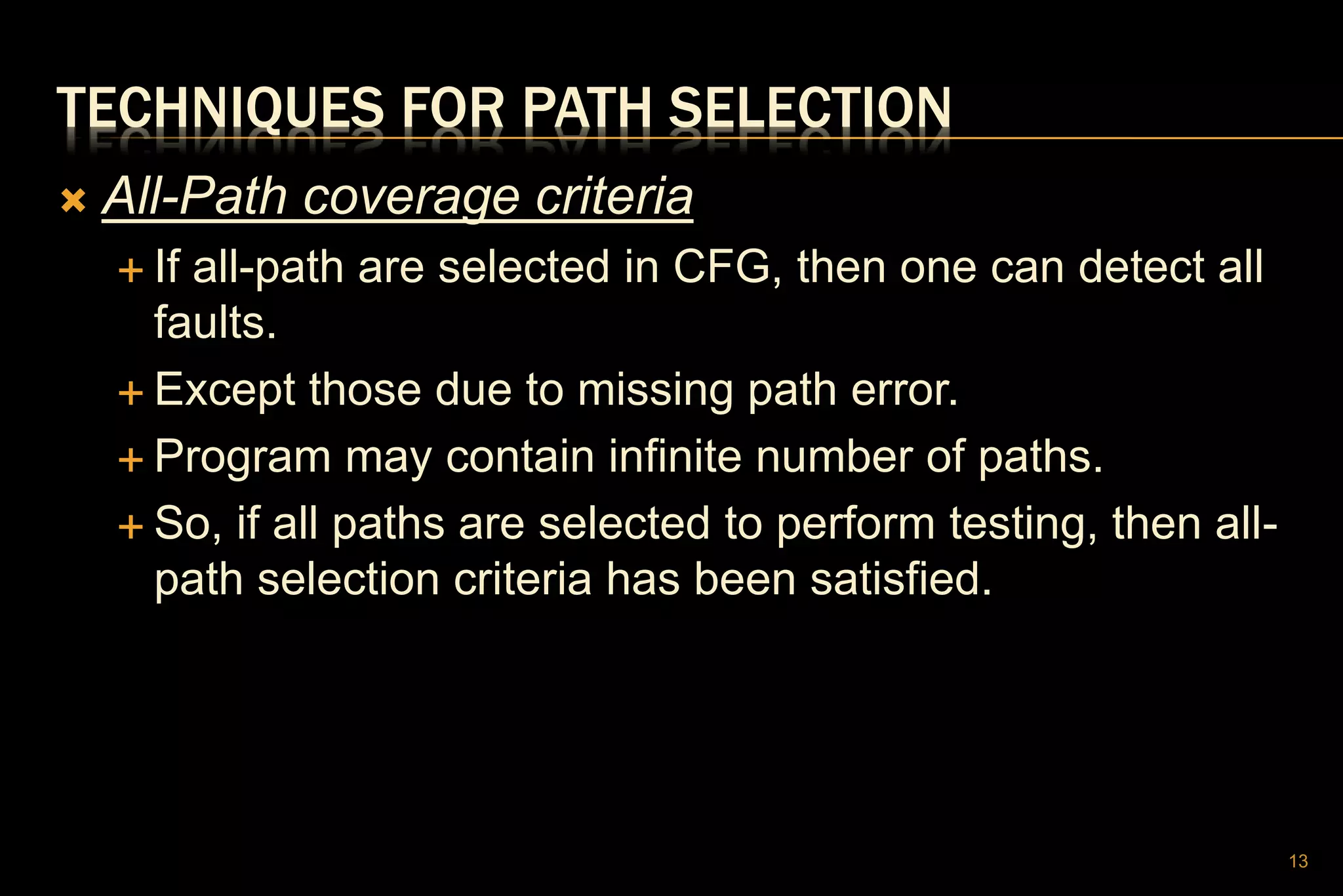 TECHNIQUES FOR PATH SELECTION
 All-Path coverage criteria
 If all-path are selected in CFG, then one can detect all
faults.
 Except those due to missing path error.
 Program may contain infinite number of paths.
 So, if all paths are selected to perform testing, then all-
path selection criteria has been satisfied.
13
 