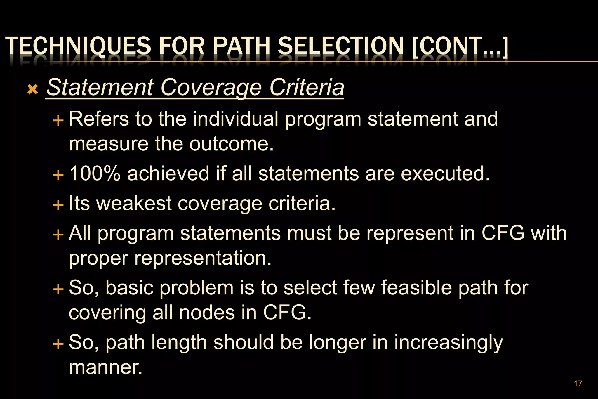 TECHNIQUES FOR PATH SELECTION [CONT…]
 Statement Coverage Criteria
 Refers to the individual program statement and
measure the outcome.
 100% achieved if all statements are executed.
 Its weakest coverage criteria.
 All program statements must be represent in CFG with
proper representation.
 So, basic problem is to select few feasible path for
covering all nodes in CFG.
 So, path length should be longer in increasingly
manner.
17
 