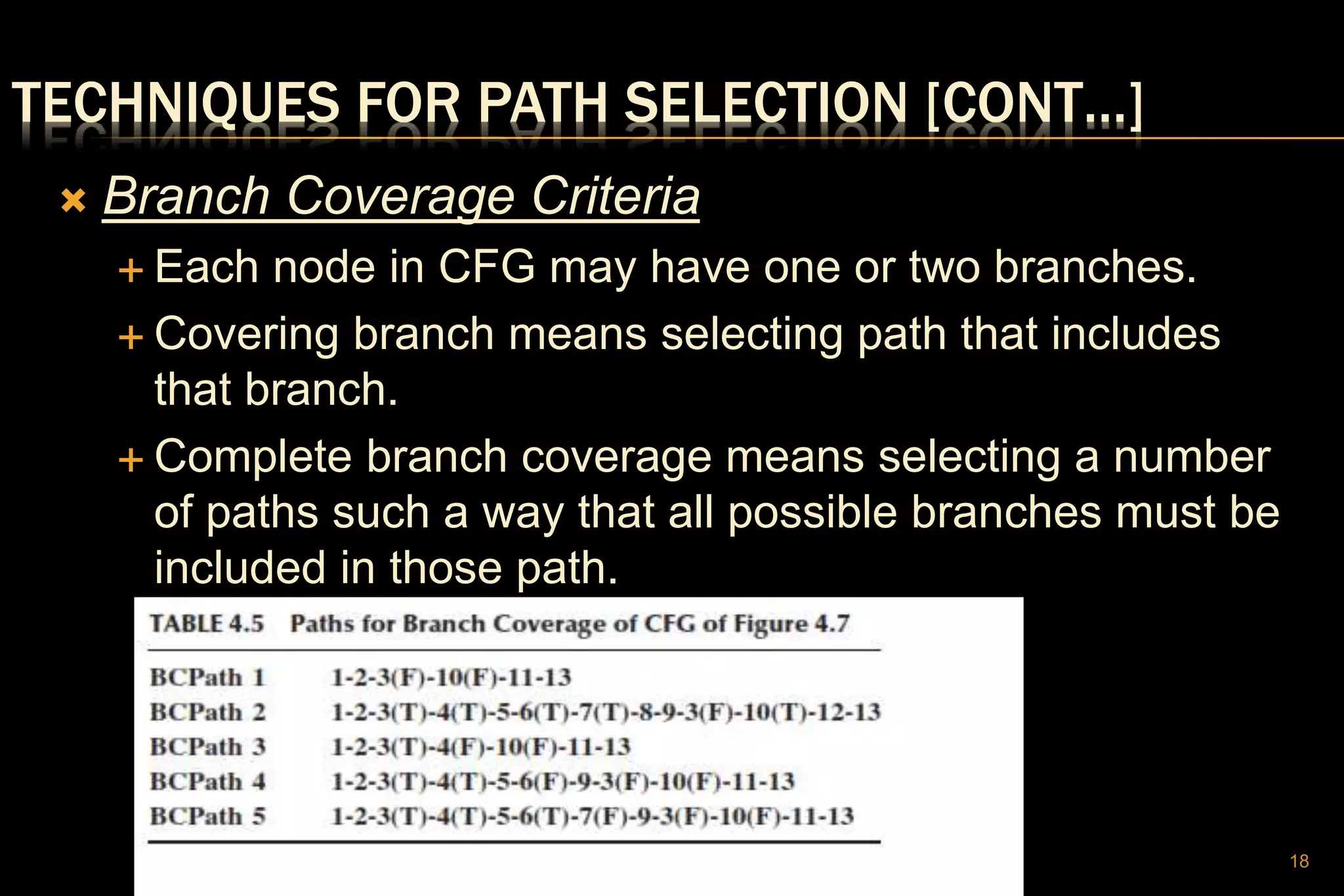 TECHNIQUES FOR PATH SELECTION [CONT…]
 Branch Coverage Criteria
 Each node in CFG may have one or two branches.
 Covering branch means selecting path that includes
that branch.
 Complete branch coverage means selecting a number
of paths such a way that all possible branches must be
included in those path.
18
 