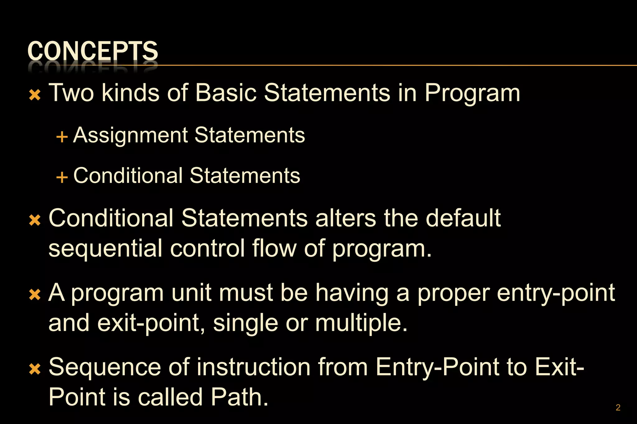 CONCEPTS
 Two kinds of Basic Statements in Program
 Assignment Statements
 Conditional Statements
 Conditional Statements alters the default
sequential control flow of program.
 A program unit must be having a proper entry-point
and exit-point, single or multiple.
 Sequence of instruction from Entry-Point to Exit-
Point is called Path. 2
 