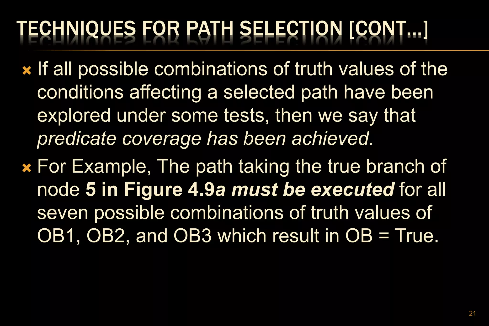 TECHNIQUES FOR PATH SELECTION [CONT…]
 If all possible combinations of truth values of the
conditions affecting a selected path have been
explored under some tests, then we say that
predicate coverage has been achieved.
 For Example, The path taking the true branch of
node 5 in Figure 4.9a must be executed for all
seven possible combinations of truth values of
OB1, OB2, and OB3 which result in OB = True.
21
 