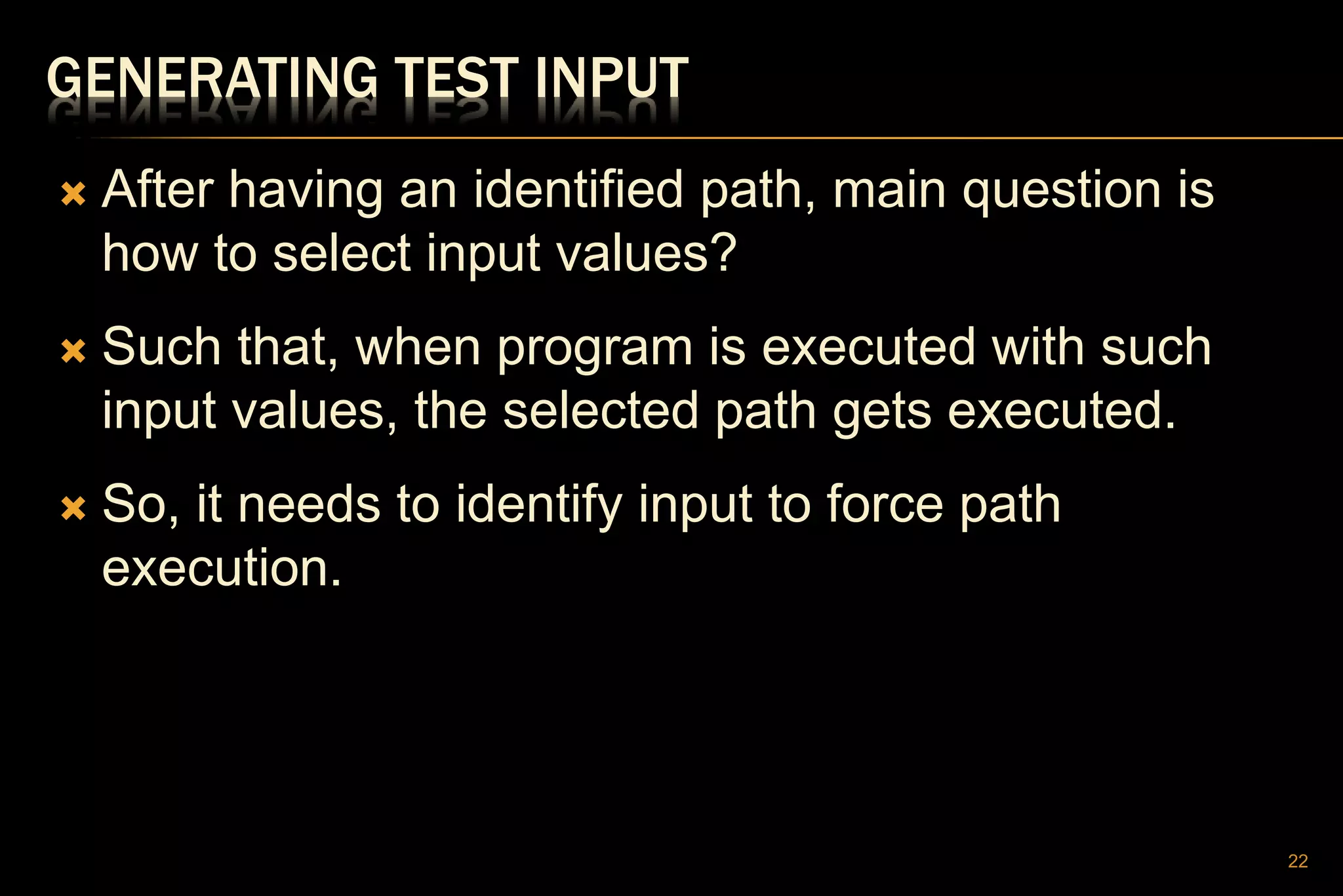 GENERATING TEST INPUT
 After having an identified path, main question is
how to select input values?
 Such that, when program is executed with such
input values, the selected path gets executed.
 So, it needs to identify input to force path
execution.
22
 