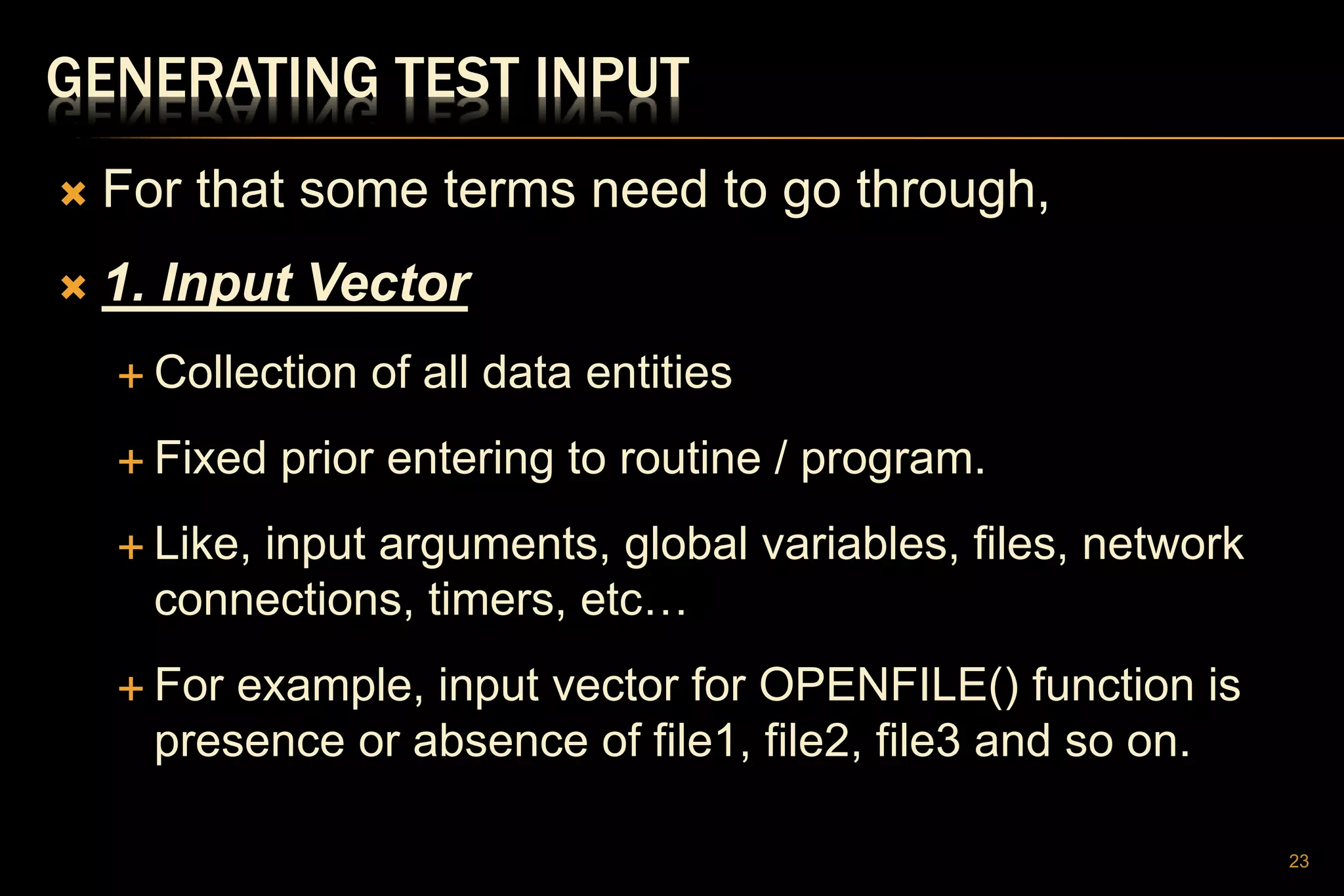 GENERATING TEST INPUT
 For that some terms need to go through,
 1. Input Vector
 Collection of all data entities
 Fixed prior entering to routine / program.
 Like, input arguments, global variables, files, network
connections, timers, etc…
 For example, input vector for OPENFILE() function is
presence or absence of file1, file2, file3 and so on.
23
 