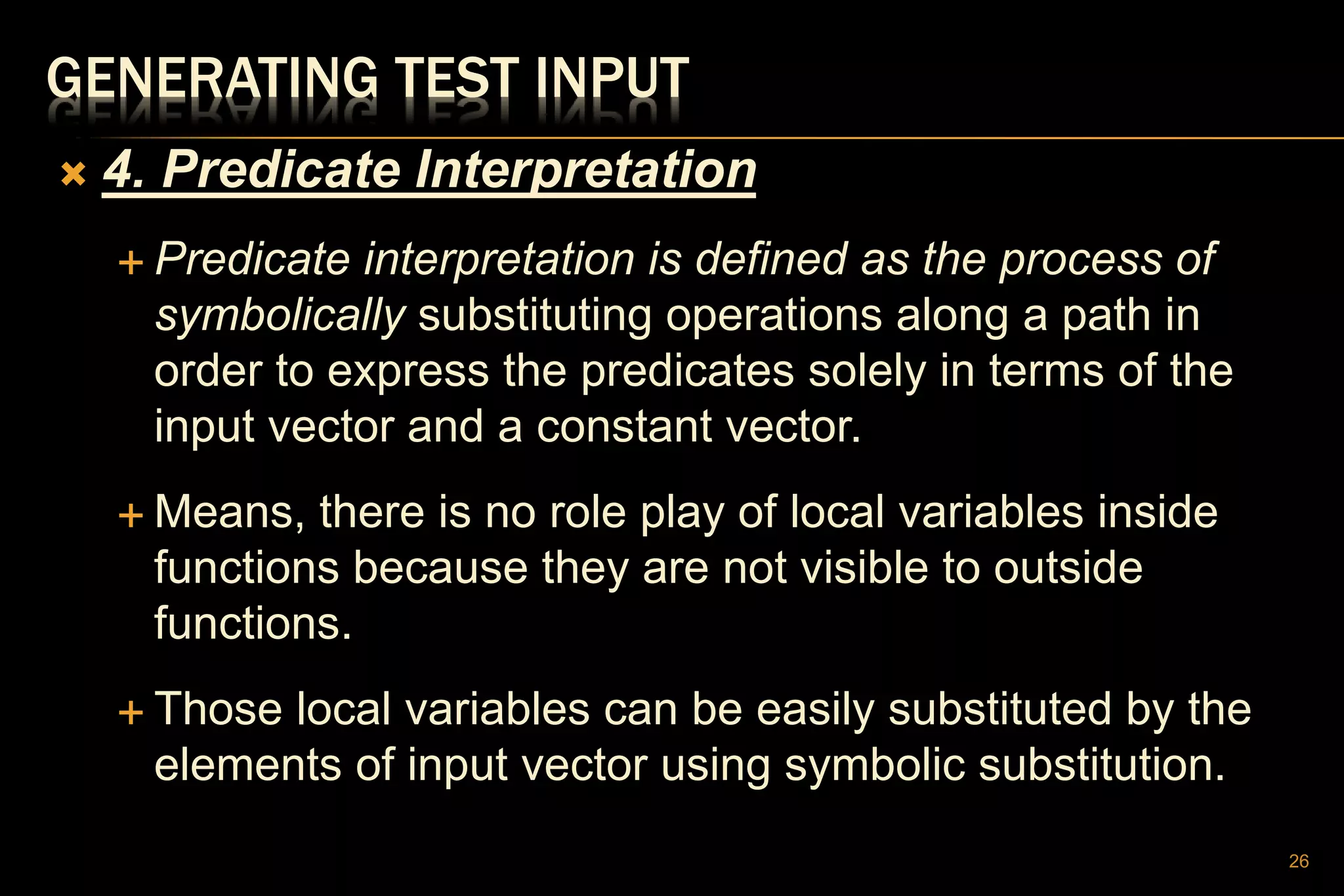 GENERATING TEST INPUT
 4. Predicate Interpretation
 Predicate interpretation is defined as the process of
symbolically substituting operations along a path in
order to express the predicates solely in terms of the
input vector and a constant vector.
 Means, there is no role play of local variables inside
functions because they are not visible to outside
functions.
 Those local variables can be easily substituted by the
elements of input vector using symbolic substitution.
26
 