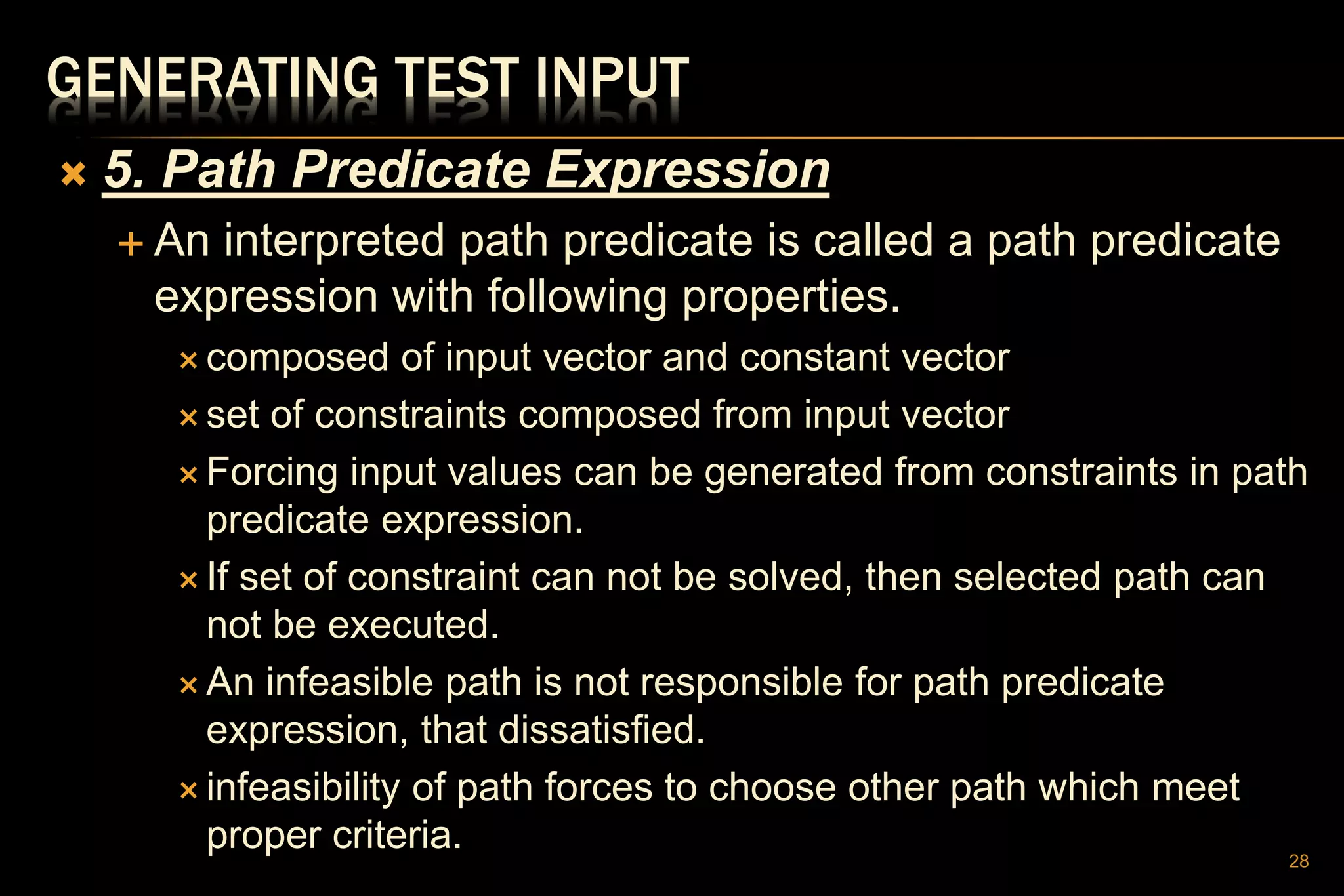 GENERATING TEST INPUT
 5. Path Predicate Expression
 An interpreted path predicate is called a path predicate
expression with following properties.
 composed of input vector and constant vector
 set of constraints composed from input vector
 Forcing input values can be generated from constraints in path
predicate expression.
 If set of constraint can not be solved, then selected path can
not be executed.
 An infeasible path is not responsible for path predicate
expression, that dissatisfied.
 infeasibility of path forces to choose other path which meet
proper criteria. 28
 