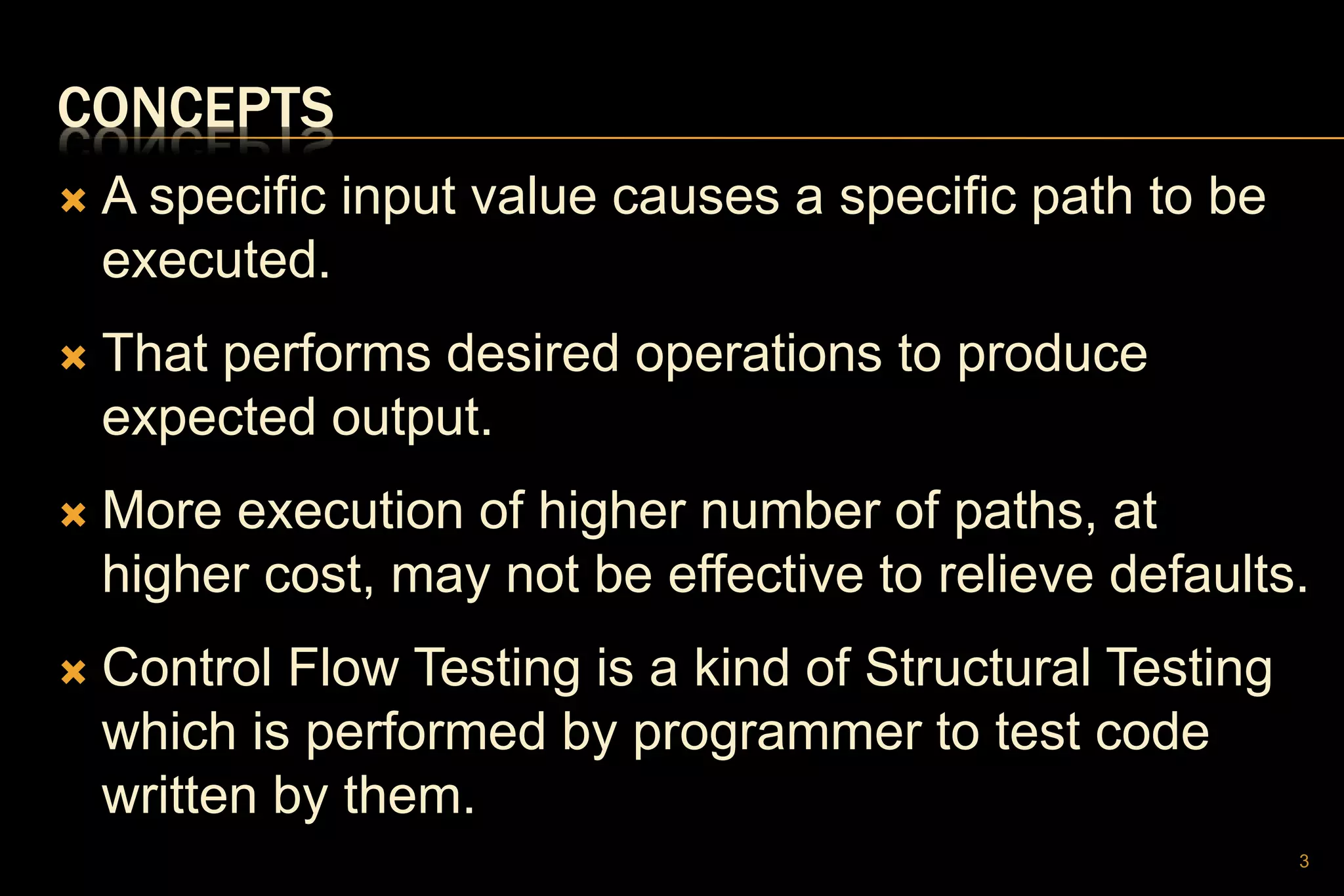CONCEPTS
 A specific input value causes a specific path to be
executed.
 That performs desired operations to produce
expected output.
 More execution of higher number of paths, at
higher cost, may not be effective to relieve defaults.
 Control Flow Testing is a kind of Structural Testing
which is performed by programmer to test code
written by them.
3
 