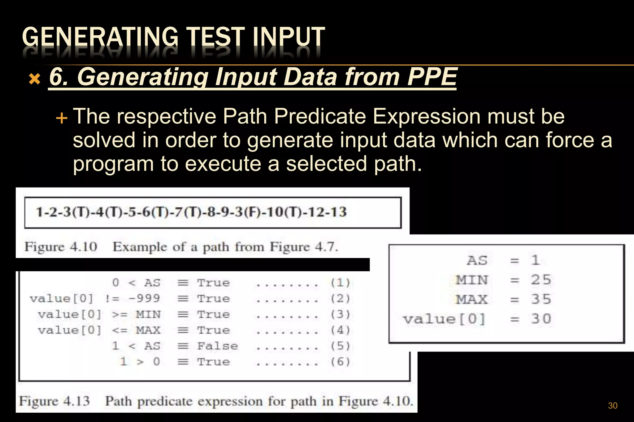GENERATING TEST INPUT
 6. Generating Input Data from PPE
 The respective Path Predicate Expression must be
solved in order to generate input data which can force a
program to execute a selected path.
30
 