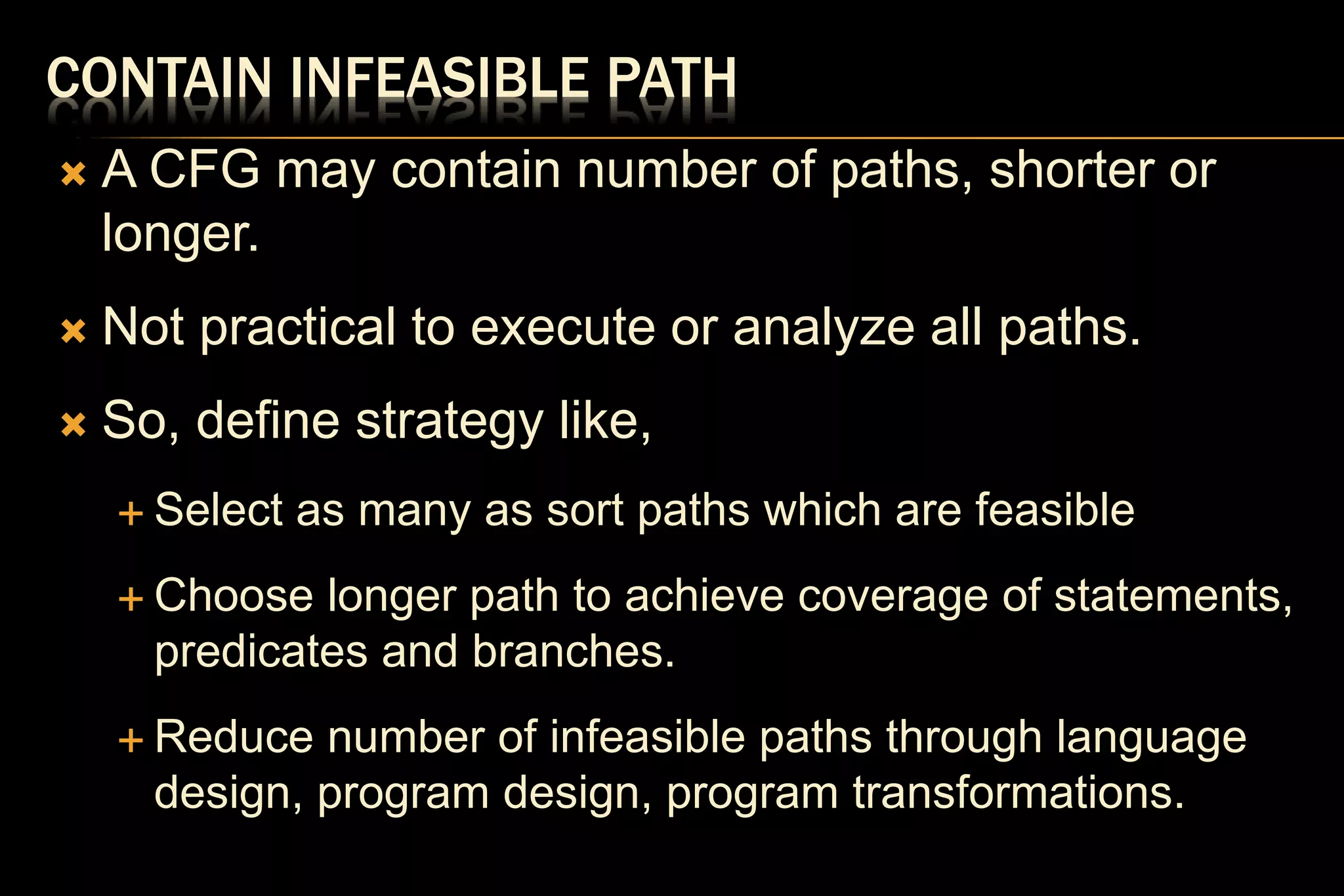 CONTAIN INFEASIBLE PATH
 A CFG may contain number of paths, shorter or
longer.
 Not practical to execute or analyze all paths.
 So, define strategy like,
 Select as many as sort paths which are feasible
 Choose longer path to achieve coverage of statements,
predicates and branches.
 Reduce number of infeasible paths through language
design, program design, program transformations.
 