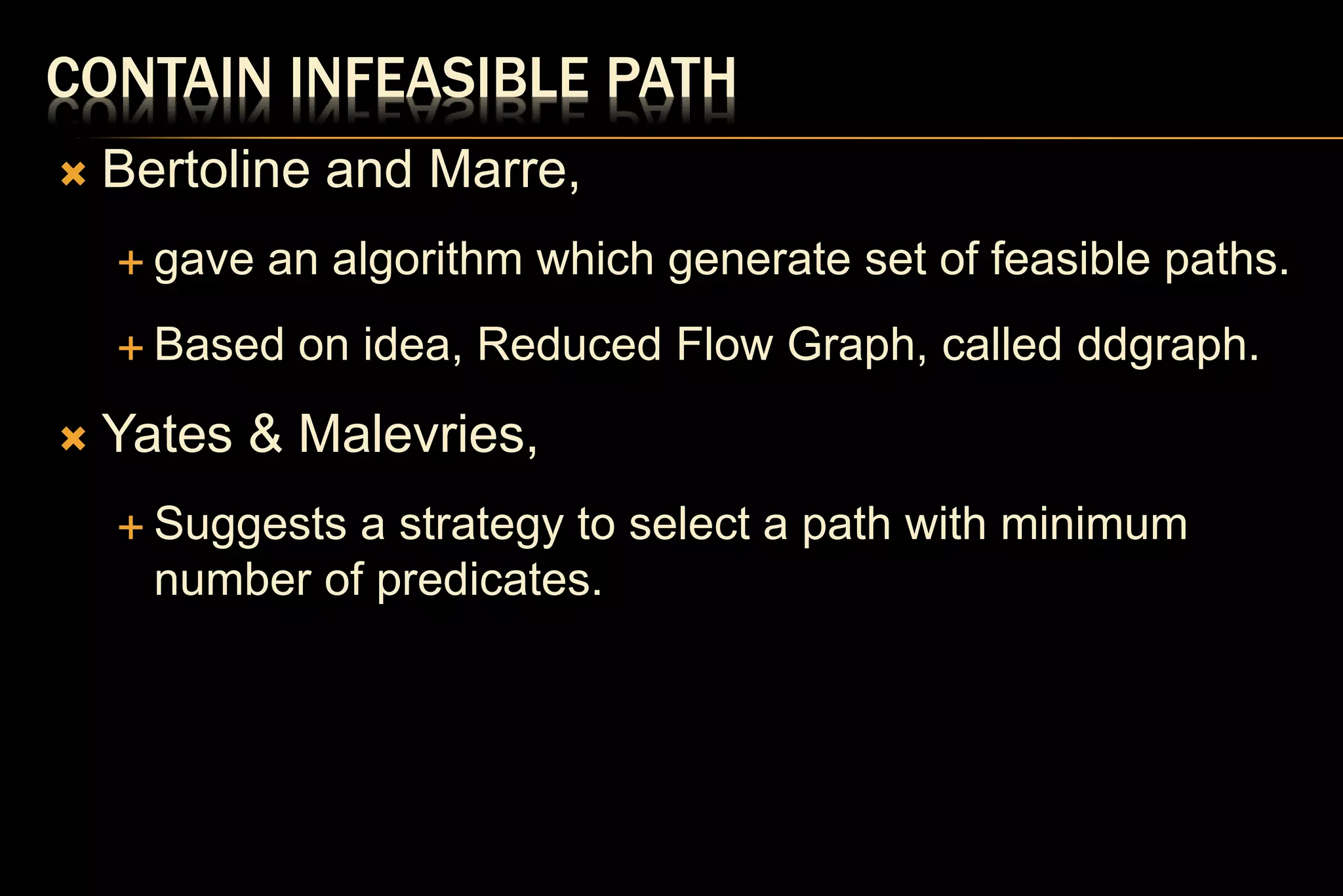 CONTAIN INFEASIBLE PATH
 Bertoline and Marre,
 gave an algorithm which generate set of feasible paths.
 Based on idea, Reduced Flow Graph, called ddgraph.
 Yates & Malevries,
 Suggests a strategy to select a path with minimum
number of predicates.
 