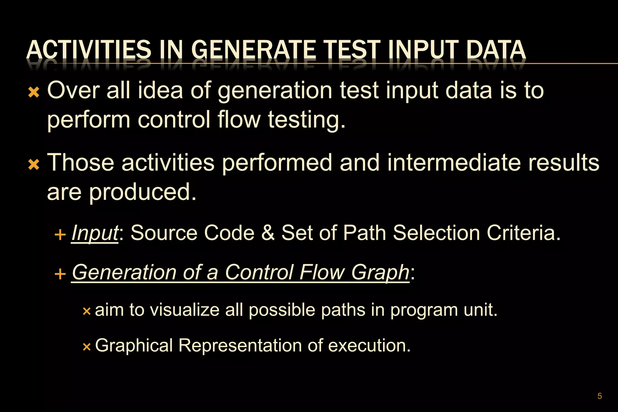 ACTIVITIES IN GENERATE TEST INPUT DATA
 Over all idea of generation test input data is to
perform control flow testing.
 Those activities performed and intermediate results
are produced.
 Input: Source Code & Set of Path Selection Criteria.
 Generation of a Control Flow Graph:
 aim to visualize all possible paths in program unit.
 Graphical Representation of execution.
5
 