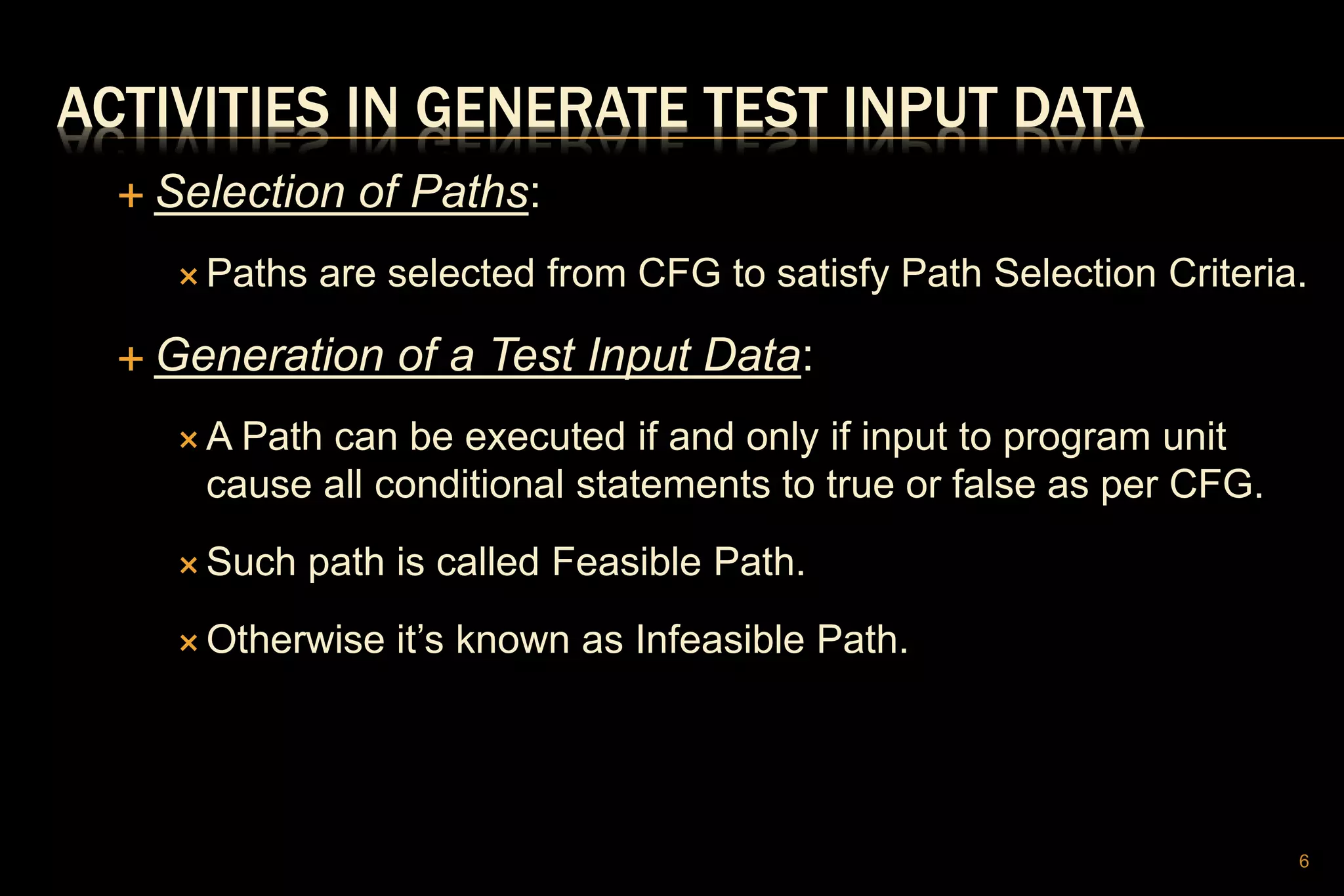 ACTIVITIES IN GENERATE TEST INPUT DATA
 Selection of Paths:
 Paths are selected from CFG to satisfy Path Selection Criteria.
 Generation of a Test Input Data:
 A Path can be executed if and only if input to program unit
cause all conditional statements to true or false as per CFG.
 Such path is called Feasible Path.
 Otherwise it’s known as Infeasible Path.
6
 