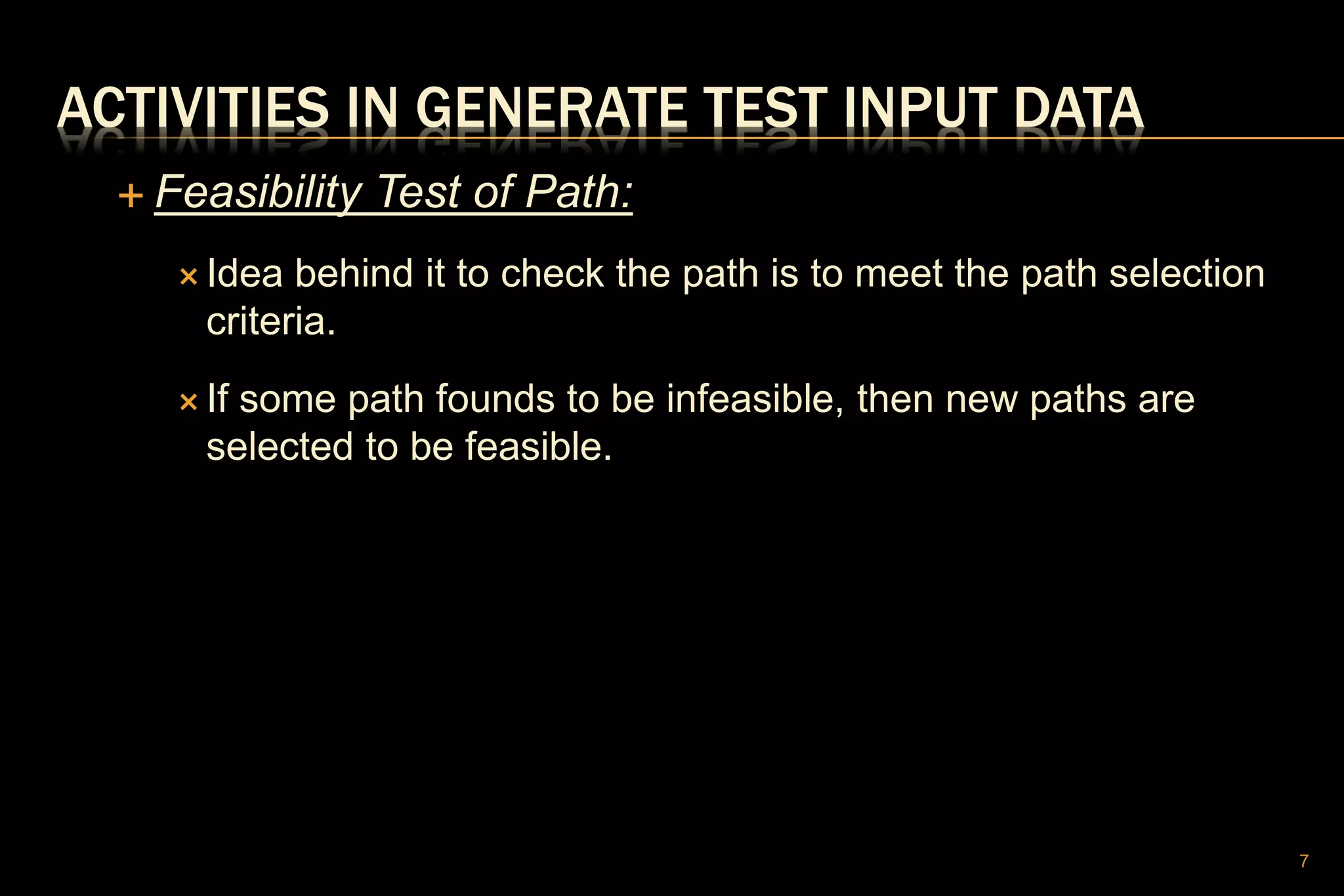 ACTIVITIES IN GENERATE TEST INPUT DATA
 Feasibility Test of Path:
 Idea behind it to check the path is to meet the path selection
criteria.
 If some path founds to be infeasible, then new paths are
selected to be feasible.
7
 