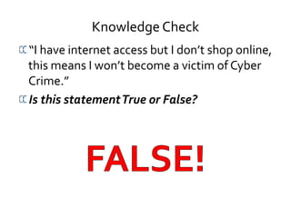 Knowledge Check
“I have internet access but I don’t shop online,
this means I won’t become a victim of Cyber
Crime.”
Is this statementTrue or False?
 