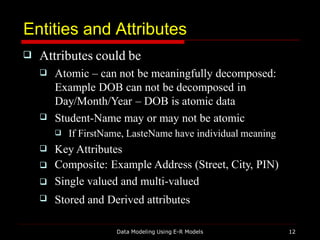 Entities and Attributes
Data Modeling Using E-R Models 12
 Attributes could be

 Atomic – can not be meaningfully decomposed:
Example DOB can not be decomposed in
Day/Month/Year – DOB is atomic data
Student-Name may or may not be atomic




 If FirstName, LasteName have individual meaning
Key Attributes
Composite: Example Address (Street, City, PIN)
Single valued and multi-valued
Stored and Derived attributes
 