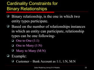 Cardinality Constraints for
Binary Relationships
Data Modeling Using E-R Models 23

 Binary relationship, is the one in which two
entity types participate.
Based on the number of relationships instances
in which an entity can participate, relationship
types can be one following-



One to One (1:1)
One to Many (1:N)
Many to Many (M:N)
 Example:
 Customer – Bank Account as 1:1, 1:N, M:N
 