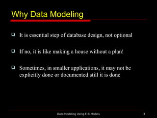 Why Data Modeling
Data Modeling Using E-R Models 3
 It is essential step of database design, not optional
 If no, it is like making a house without a plan!
 Sometimes, in smaller applications, it may not be
explicitly done or documented still it is done
 