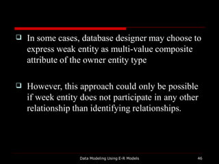 
Data Modeling Using E-R Models 46
In some cases, database designer may choose to
express weak entity as multi-value composite
attribute of the owner entity type
 However, this approach could only be possible
if week entity does not participate in any other
relationship than identifying relationships.
 