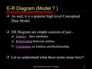 E-R Diagram (Model ? )
Data Modeling Using E-R Models 6
 As said, it is a popular high level Conceptual
Data Model
 ER Diagram are simple consists of just -



Entities – their attributes
Relationship between entities
Constraints on Entities and Relationship
 Let us understand what these terms mean here?
 
