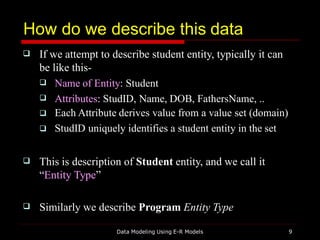 How do we describe this data
Data Modeling Using E-R Models 9
 If we attempt to describe student entity, typically it can
be like this-




Name of Entity: Student
Attributes: StudID, Name, DOB, FathersName, ..
Each Attribute derives value from a value set (domain)
StudID uniquely identifies a student entity in the set
 This is description of Student entity, and we call it
“Entity Type”
 Similarly we describe Program Entity Type
 