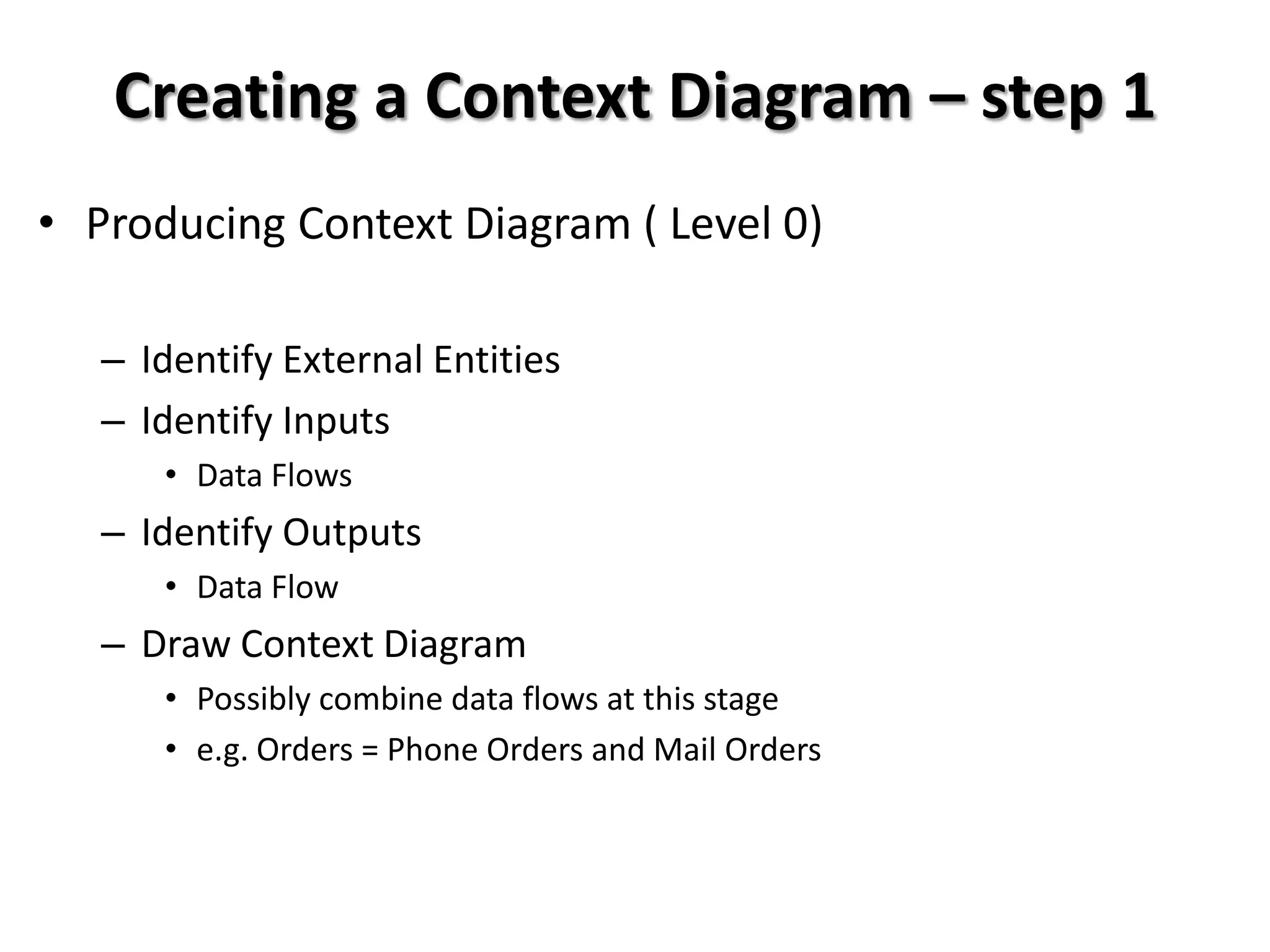 Creating a Context Diagram – step 1
• Producing Context Diagram ( Level 0)

   – Identify External Entities
   – Identify Inputs
      • Data Flows
   – Identify Outputs
      • Data Flow
   – Draw Context Diagram
      • Possibly combine data flows at this stage
      • e.g. Orders = Phone Orders and Mail Orders
 