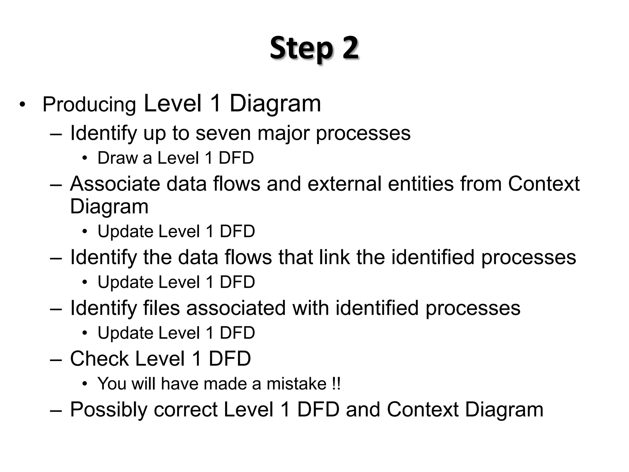 Step 2
• Producing Level 1 Diagram
   – Identify up to seven major processes
      • Draw a Level 1 DFD
   – Associate data flows and external entities from Context
     Diagram
      • Update Level 1 DFD
   – Identify the data flows that link the identified processes
      • Update Level 1 DFD
   – Identify files associated with identified processes
      • Update Level 1 DFD
   – Check Level 1 DFD
      • You will have made a mistake !!
   – Possibly correct Level 1 DFD and Context Diagram
 