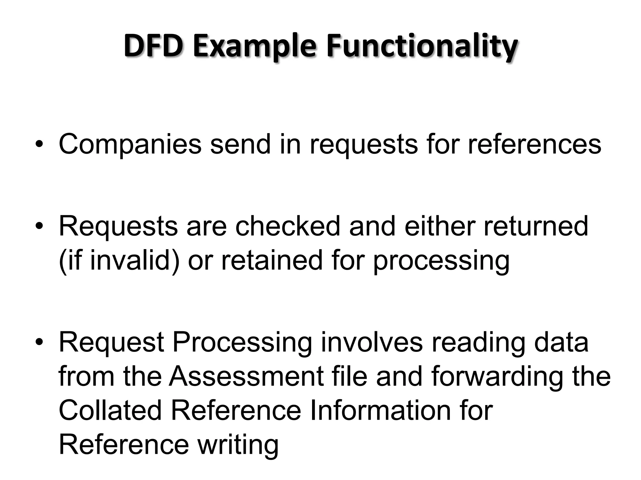 DFD Example Functionality

• Companies send in requests for references

• Requests are checked and either returned
  (if invalid) or retained for processing

• Request Processing involves reading data
  from the Assessment file and forwarding the
  Collated Reference Information for
  Reference writing
 