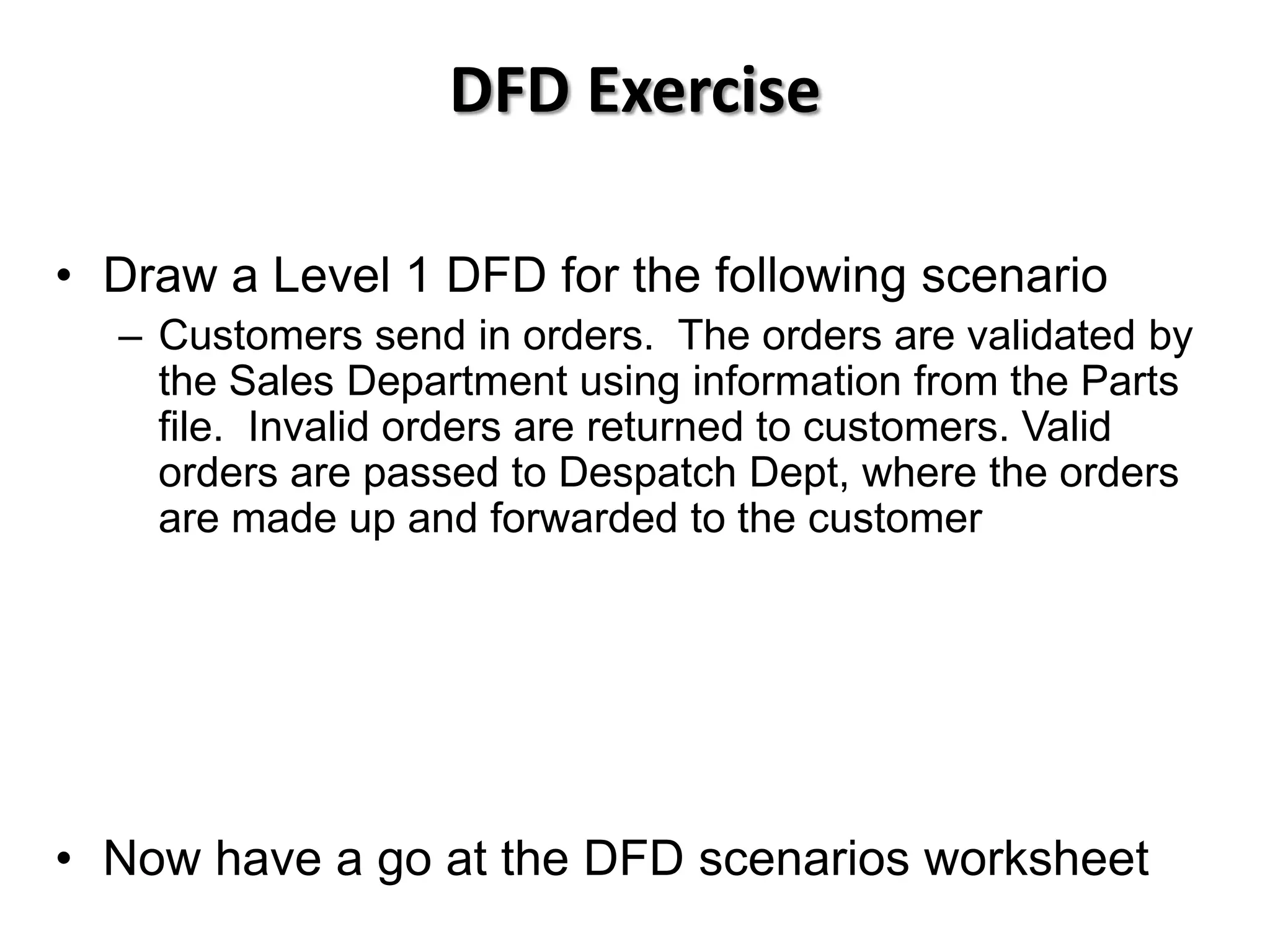 DFD Exercise

• Draw a Level 1 DFD for the following scenario
  – Customers send in orders. The orders are validated by
    the Sales Department using information from the Parts
    file. Invalid orders are returned to customers. Valid
    orders are passed to Despatch Dept, where the orders
    are made up and forwarded to the customer




• Now have a go at the DFD scenarios worksheet
 