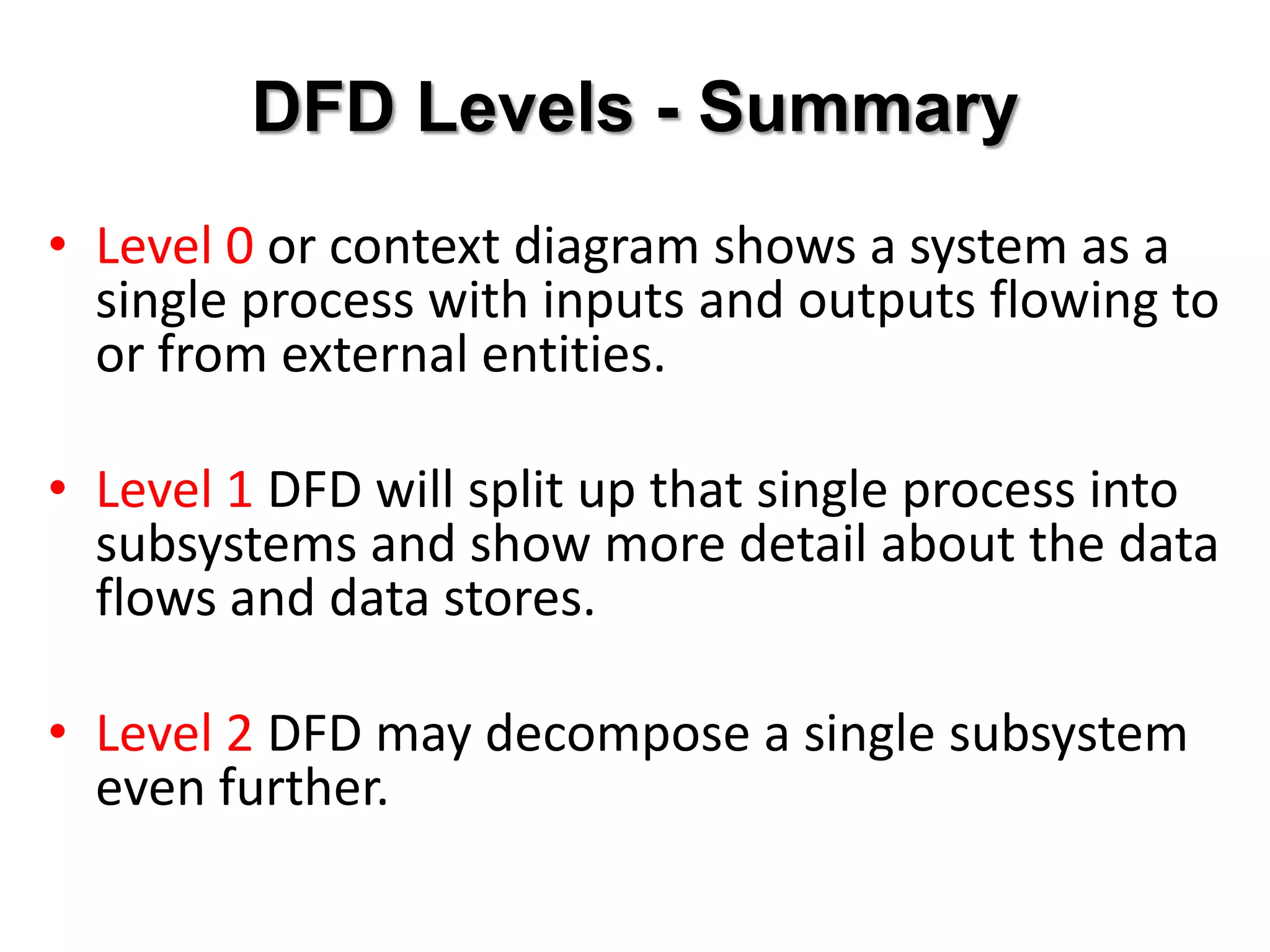 DFD Levels - Summary
• Level 0 or context diagram shows a system as a
  single process with inputs and outputs flowing to
  or from external entities.

• Level 1 DFD will split up that single process into
  subsystems and show more detail about the data
  flows and data stores.

• Level 2 DFD may decompose a single subsystem
  even further.
 