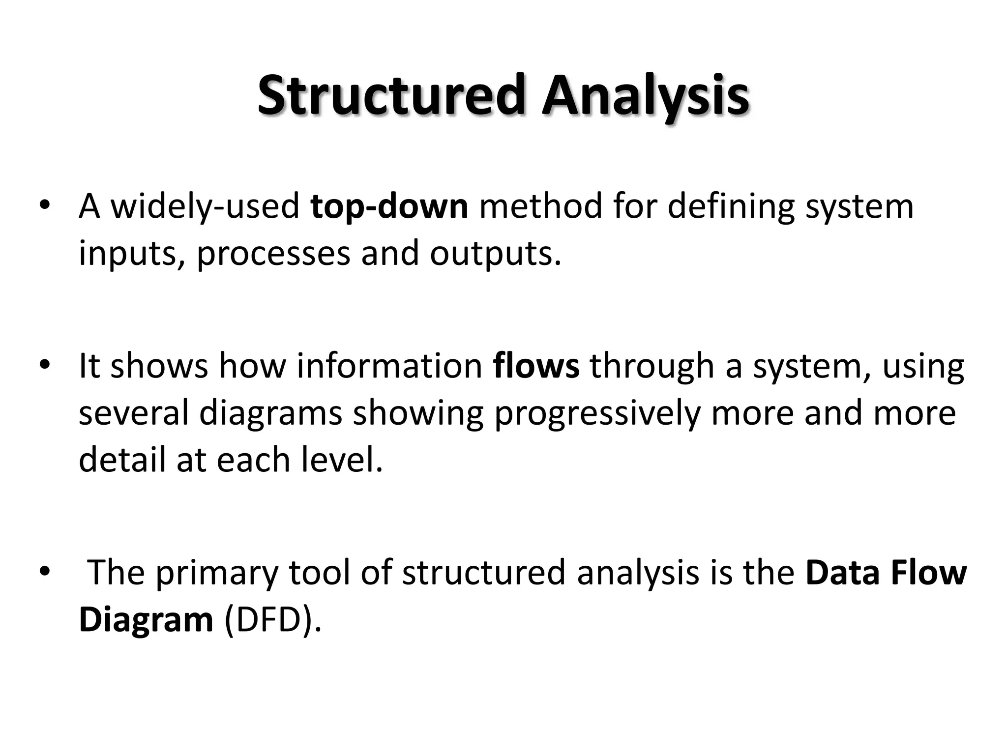 Structured Analysis
• A widely-used top-down method for defining system
  inputs, processes and outputs.

• It shows how information flows through a system, using
  several diagrams showing progressively more and more
  detail at each level.

• The primary tool of structured analysis is the Data Flow
  Diagram (DFD).
 